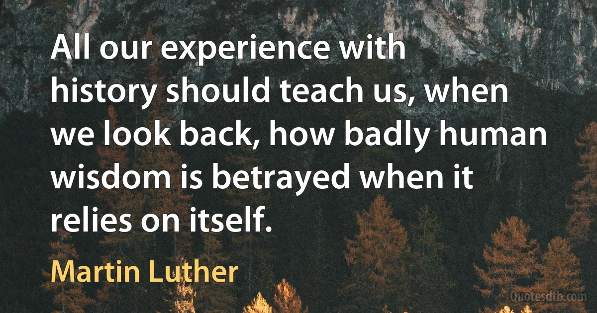 All our experience with history should teach us, when we look back, how badly human wisdom is betrayed when it relies on itself. (Martin Luther)