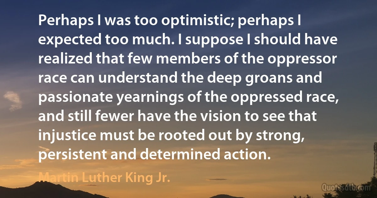 Perhaps I was too optimistic; perhaps I expected too much. I suppose I should have realized that few members of the oppressor race can understand the deep groans and passionate yearnings of the oppressed race, and still fewer have the vision to see that injustice must be rooted out by strong, persistent and determined action. (Martin Luther King Jr.)