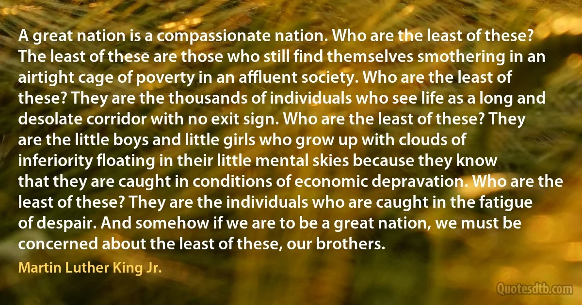 A great nation is a compassionate nation. Who are the least of these? The least of these are those who still find themselves smothering in an airtight cage of poverty in an affluent society. Who are the least of these? They are the thousands of individuals who see life as a long and desolate corridor with no exit sign. Who are the least of these? They are the little boys and little girls who grow up with clouds of inferiority floating in their little mental skies because they know that they are caught in conditions of economic depravation. Who are the least of these? They are the individuals who are caught in the fatigue of despair. And somehow if we are to be a great nation, we must be concerned about the least of these, our brothers. (Martin Luther King Jr.)