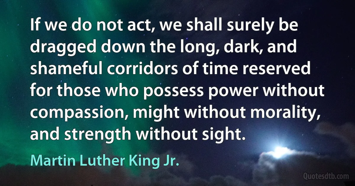 If we do not act, we shall surely be dragged down the long, dark, and shameful corridors of time reserved for those who possess power without compassion, might without morality, and strength without sight. (Martin Luther King Jr.)