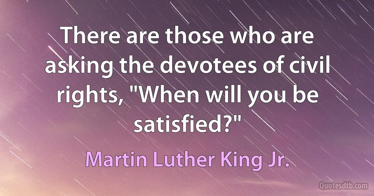 There are those who are asking the devotees of civil rights, "When will you be satisfied?" (Martin Luther King Jr.)