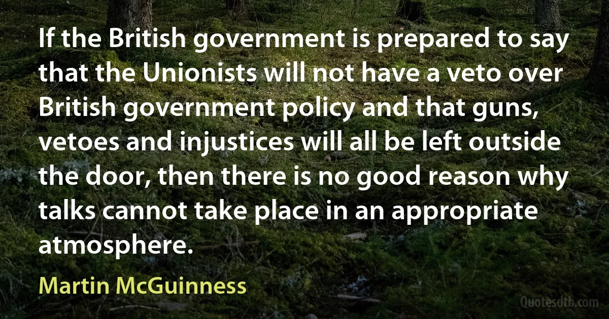 If the British government is prepared to say that the Unionists will not have a veto over British government policy and that guns, vetoes and injustices will all be left outside the door, then there is no good reason why talks cannot take place in an appropriate atmosphere. (Martin McGuinness)