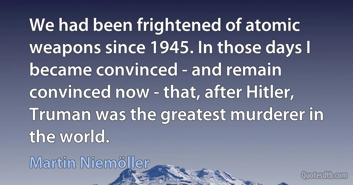 We had been frightened of atomic weapons since 1945. In those days I became convinced - and remain convinced now - that, after Hitler, Truman was the greatest murderer in the world. (Martin Niemöller)