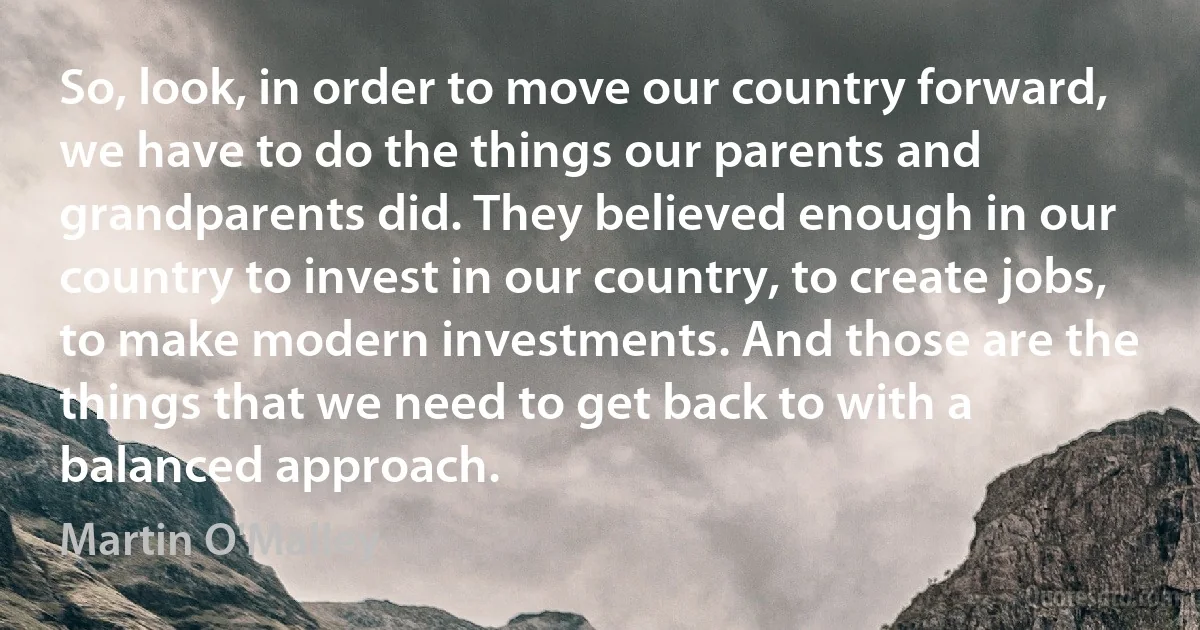 So, look, in order to move our country forward, we have to do the things our parents and grandparents did. They believed enough in our country to invest in our country, to create jobs, to make modern investments. And those are the things that we need to get back to with a balanced approach. (Martin O'Malley)