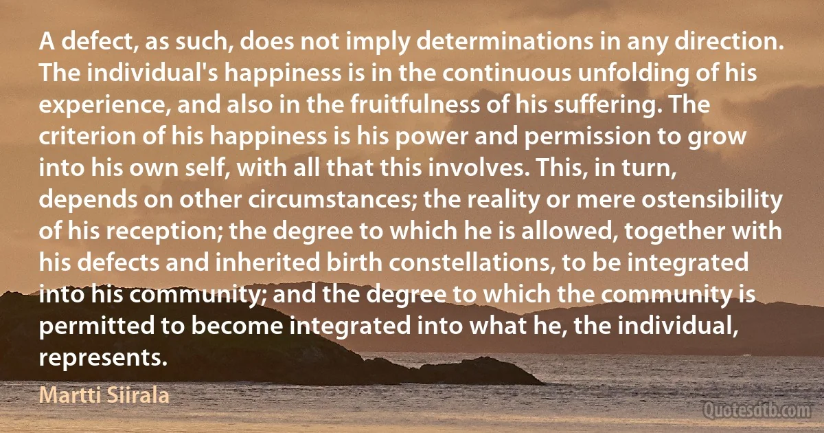 A defect, as such, does not imply determinations in any direction. The individual's happiness is in the continuous unfolding of his experience, and also in the fruitfulness of his suffering. The criterion of his happiness is his power and permission to grow into his own self, with all that this involves. This, in turn, depends on other circumstances; the reality or mere ostensibility of his reception; the degree to which he is allowed, together with his defects and inherited birth constellations, to be integrated into his community; and the degree to which the community is permitted to become integrated into what he, the individual, represents. (Martti Siirala)