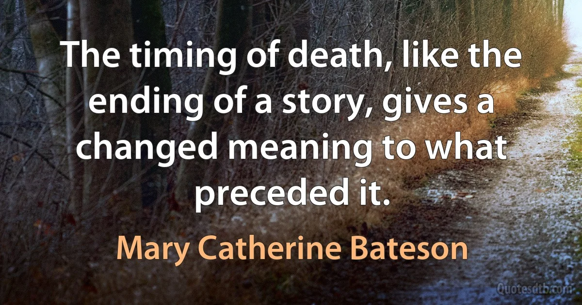 The timing of death, like the ending of a story, gives a changed meaning to what preceded it. (Mary Catherine Bateson)