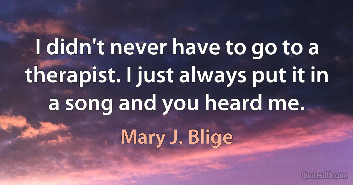 I didn't never have to go to a therapist. I just always put it in a song and you heard me. (Mary J. Blige)