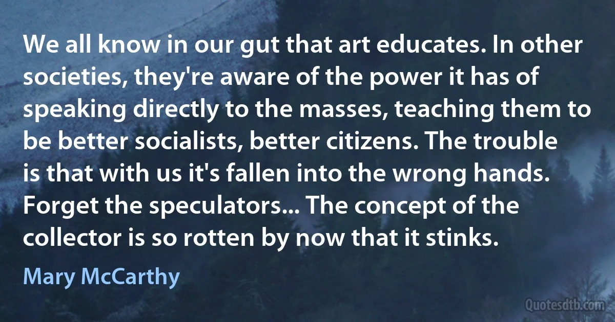 We all know in our gut that art educates. In other societies, they're aware of the power it has of speaking directly to the masses, teaching them to be better socialists, better citizens. The trouble is that with us it's fallen into the wrong hands. Forget the speculators... The concept of the collector is so rotten by now that it stinks. (Mary McCarthy)