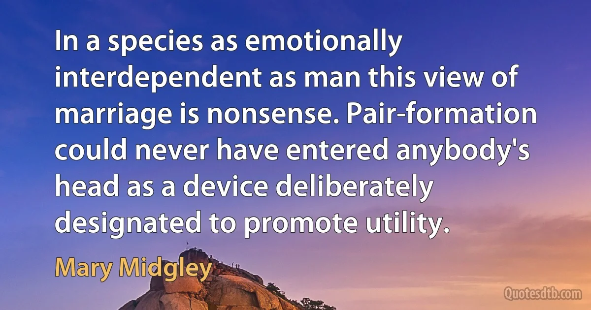 In a species as emotionally interdependent as man this view of marriage is nonsense. Pair-formation could never have entered anybody's head as a device deliberately designated to promote utility. (Mary Midgley)