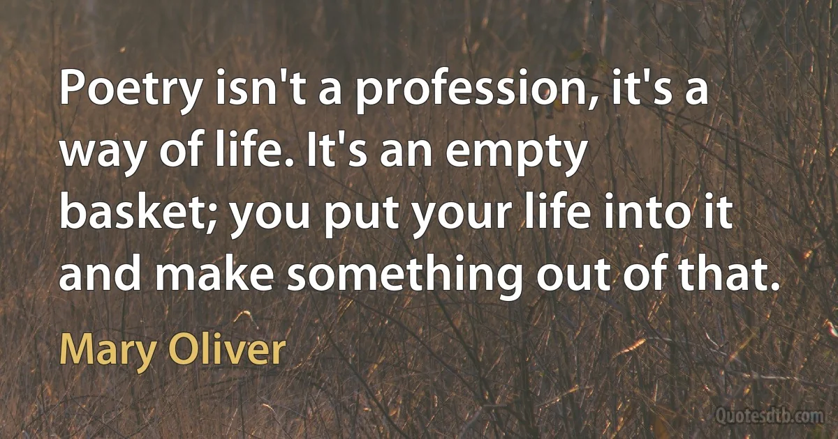 Poetry isn't a profession, it's a way of life. It's an empty basket; you put your life into it and make something out of that. (Mary Oliver)