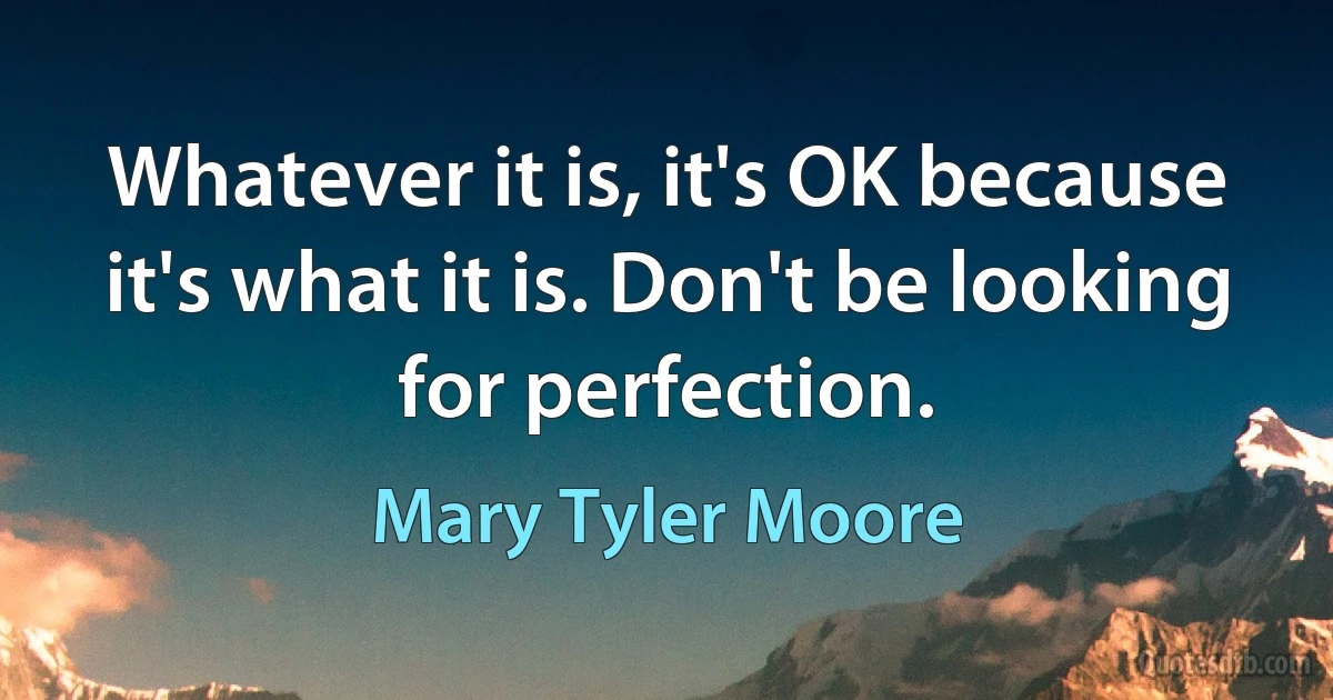 Whatever it is, it's OK because it's what it is. Don't be looking for perfection. (Mary Tyler Moore)