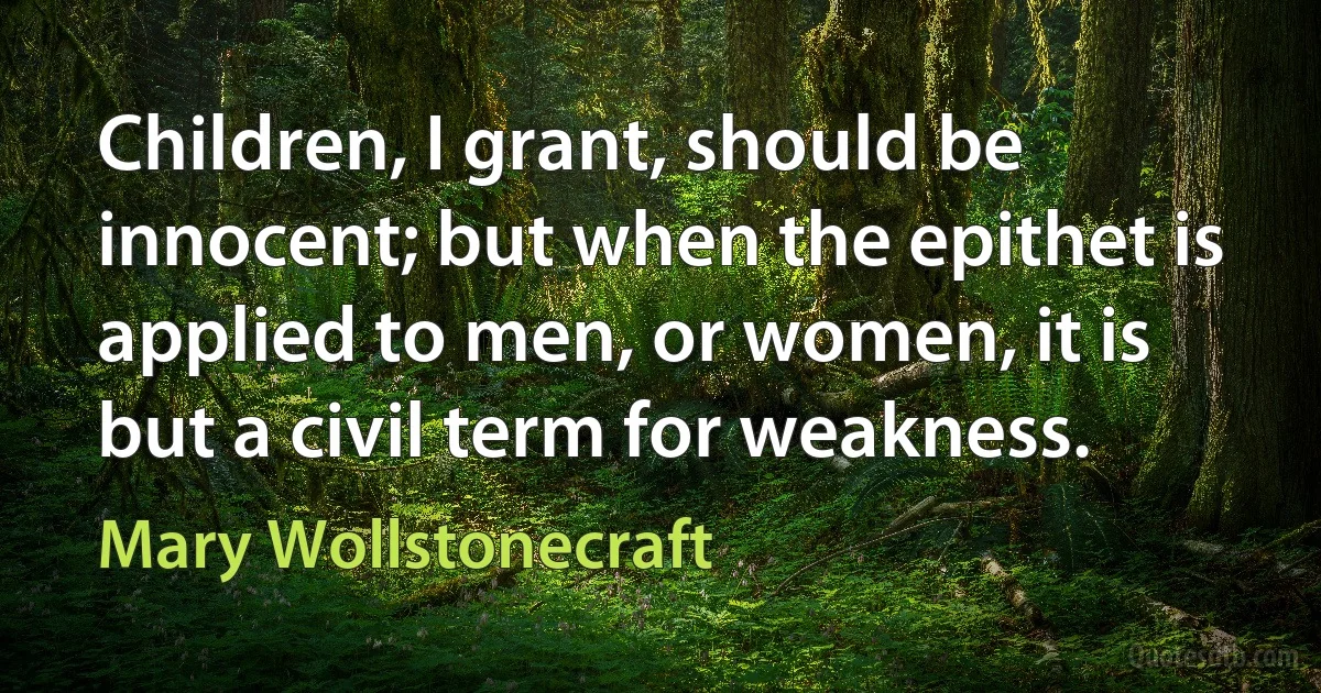 Children, I grant, should be innocent; but when the epithet is applied to men, or women, it is but a civil term for weakness. (Mary Wollstonecraft)