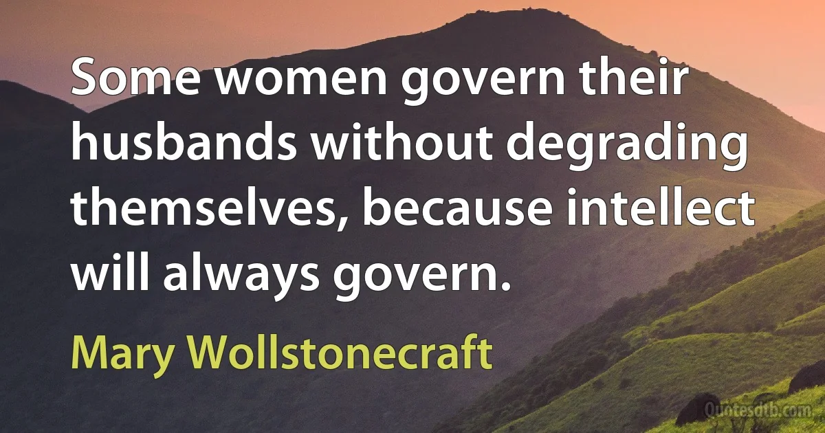 Some women govern their husbands without degrading themselves, because intellect will always govern. (Mary Wollstonecraft)