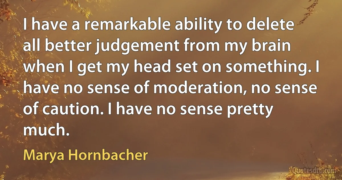 I have a remarkable ability to delete all better judgement from my brain when I get my head set on something. I have no sense of moderation, no sense of caution. I have no sense pretty much. (Marya Hornbacher)