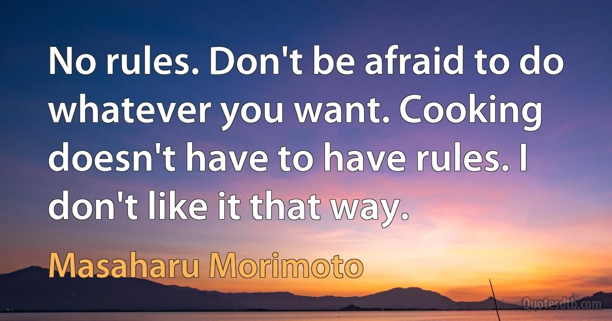 No rules. Don't be afraid to do whatever you want. Cooking doesn't have to have rules. I don't like it that way. (Masaharu Morimoto)