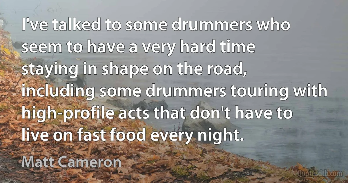 I've talked to some drummers who seem to have a very hard time staying in shape on the road, including some drummers touring with high-profile acts that don't have to live on fast food every night. (Matt Cameron)