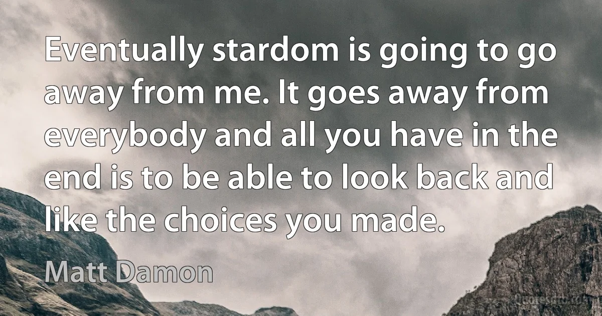 Eventually stardom is going to go away from me. It goes away from everybody and all you have in the end is to be able to look back and like the choices you made. (Matt Damon)