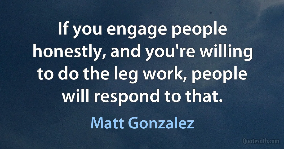 If you engage people honestly, and you're willing to do the leg work, people will respond to that. (Matt Gonzalez)