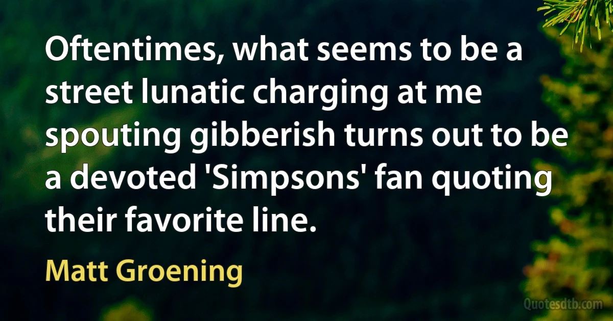 Oftentimes, what seems to be a street lunatic charging at me spouting gibberish turns out to be a devoted 'Simpsons' fan quoting their favorite line. (Matt Groening)