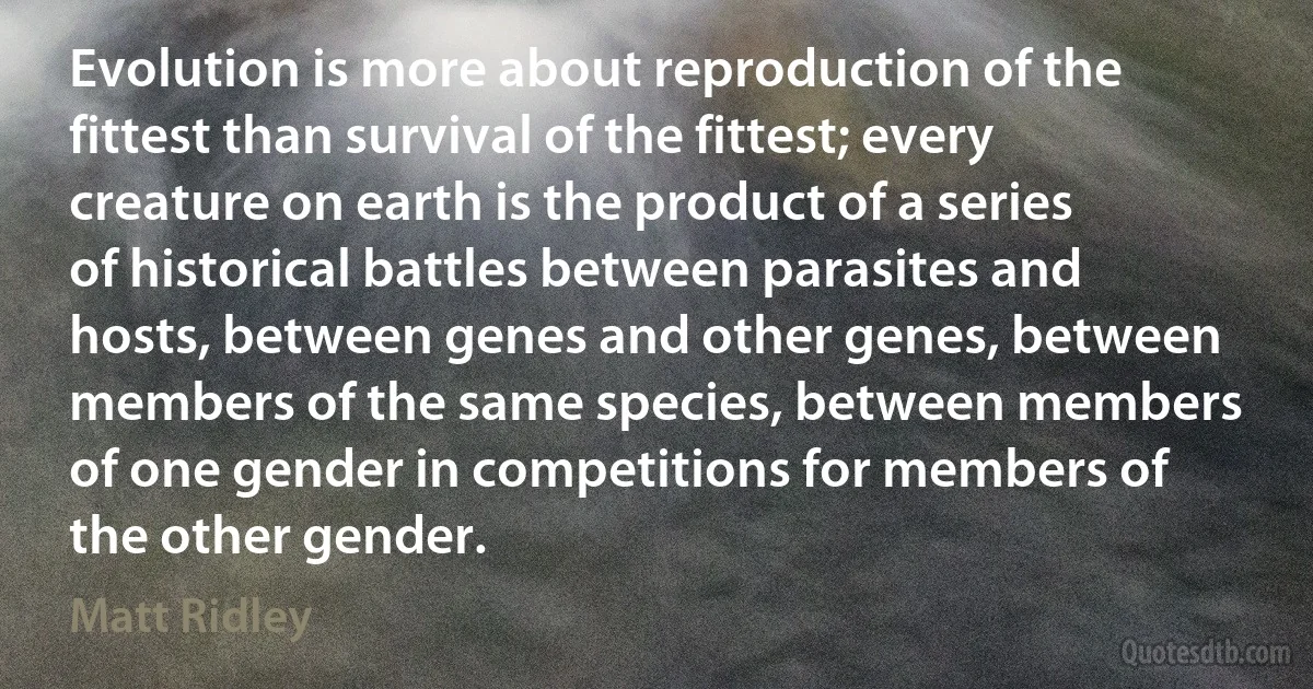 Evolution is more about reproduction of the fittest than survival of the fittest; every creature on earth is the product of a series of historical battles between parasites and hosts, between genes and other genes, between members of the same species, between members of one gender in competitions for members of the other gender. (Matt Ridley)