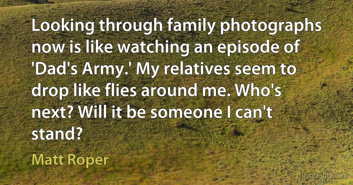 Looking through family photographs now is like watching an episode of 'Dad's Army.' My relatives seem to drop like flies around me. Who's next? Will it be someone I can't stand? (Matt Roper)