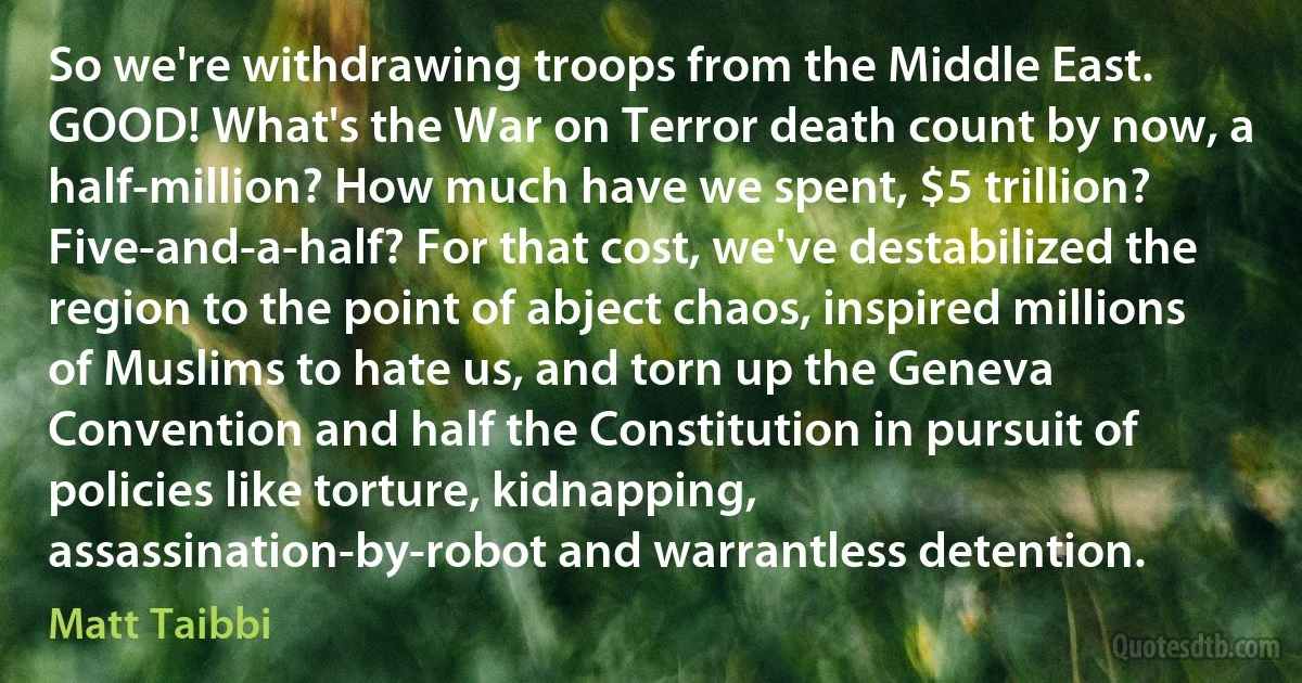 So we're withdrawing troops from the Middle East. GOOD! What's the War on Terror death count by now, a half-million? How much have we spent, $5 trillion? Five-and-a-half? For that cost, we've destabilized the region to the point of abject chaos, inspired millions of Muslims to hate us, and torn up the Geneva Convention and half the Constitution in pursuit of policies like torture, kidnapping, assassination-by-robot and warrantless detention. (Matt Taibbi)