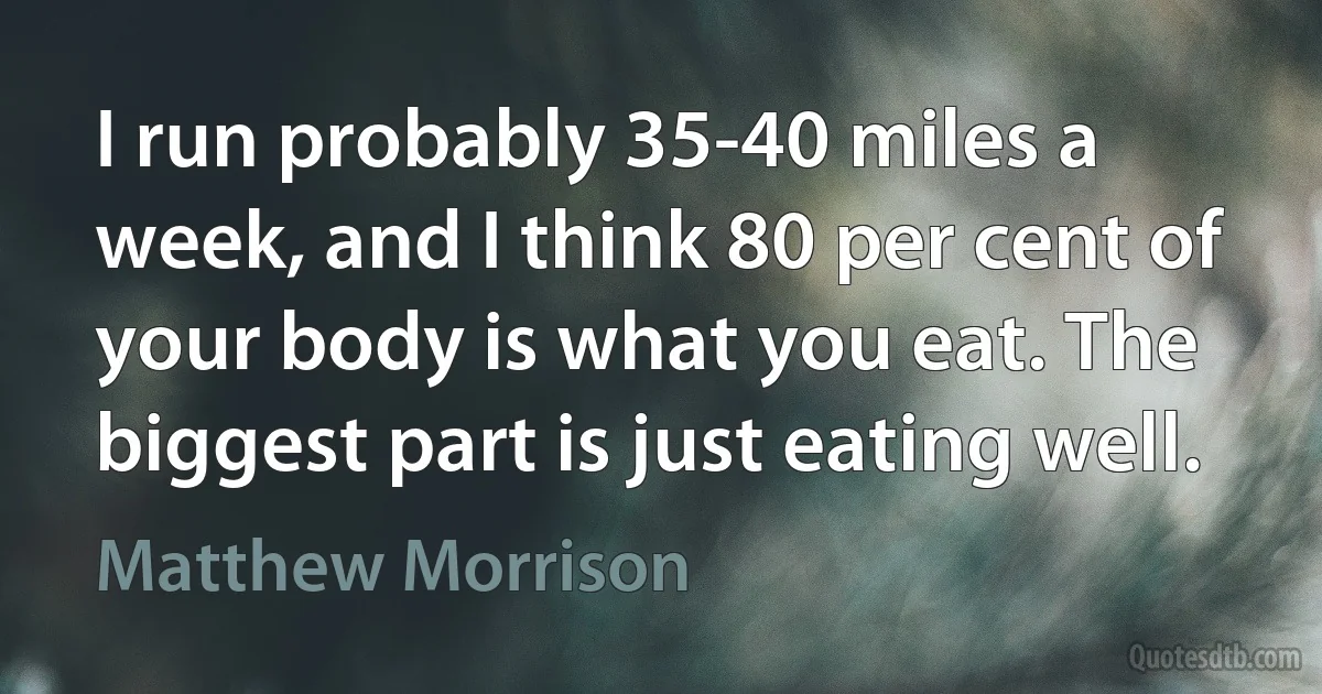 I run probably 35-40 miles a week, and I think 80 per cent of your body is what you eat. The biggest part is just eating well. (Matthew Morrison)