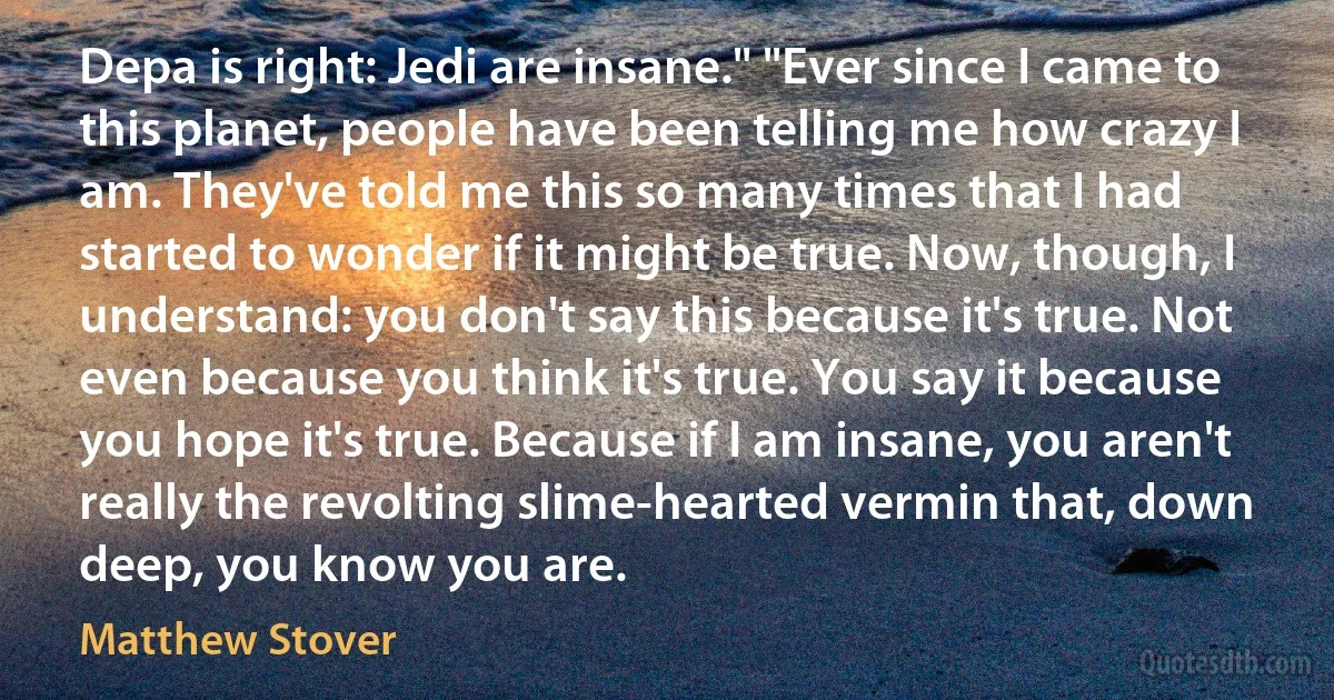 Depa is right: Jedi are insane." "Ever since I came to this planet, people have been telling me how crazy I am. They've told me this so many times that I had started to wonder if it might be true. Now, though, I understand: you don't say this because it's true. Not even because you think it's true. You say it because you hope it's true. Because if I am insane, you aren't really the revolting slime-hearted vermin that, down deep, you know you are. (Matthew Stover)