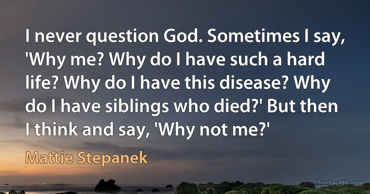 I never question God. Sometimes I say, 'Why me? Why do I have such a hard life? Why do I have this disease? Why do I have siblings who died?' But then I think and say, 'Why not me?' (Mattie Stepanek)