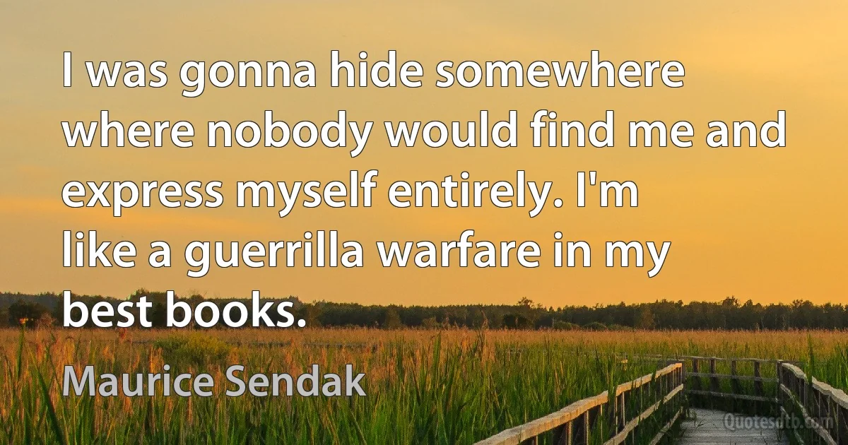 I was gonna hide somewhere where nobody would find me and express myself entirely. I'm like a guerrilla warfare in my best books. (Maurice Sendak)