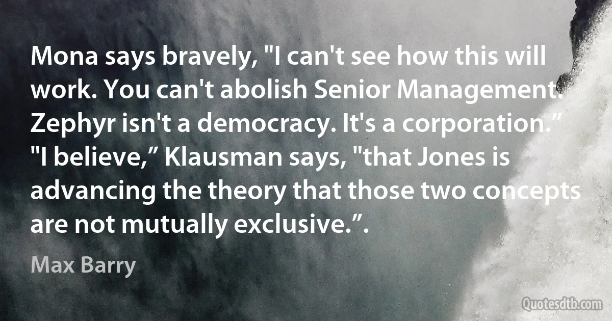 Mona says bravely, "I can't see how this will work. You can't abolish Senior Management. Zephyr isn't a democracy. It's a corporation.”
"I believe,” Klausman says, "that Jones is advancing the theory that those two concepts are not mutually exclusive.”. (Max Barry)