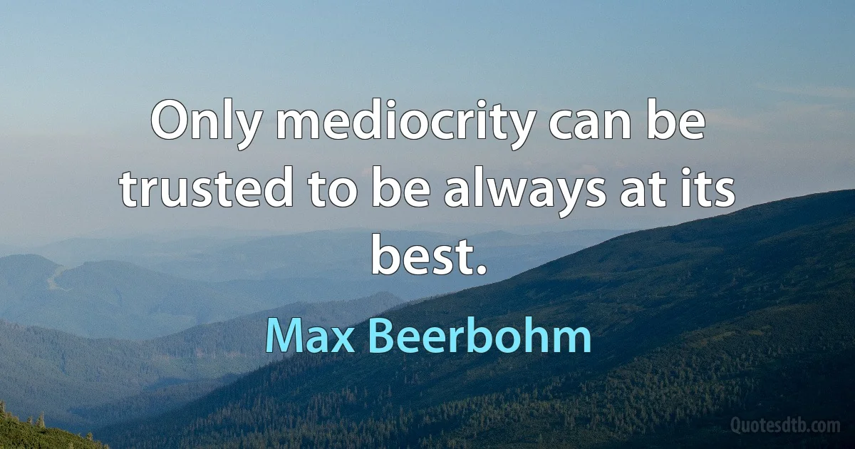 Only mediocrity can be trusted to be always at its best. (Max Beerbohm)