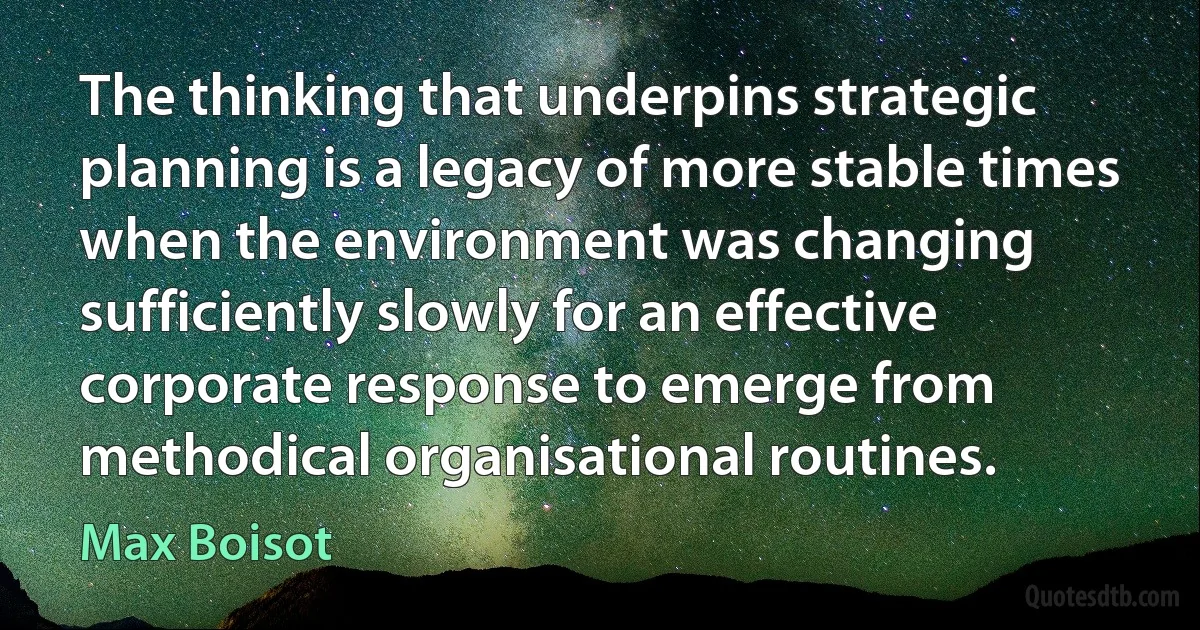 The thinking that underpins strategic planning is a legacy of more stable times when the environment was changing sufficiently slowly for an effective corporate response to emerge from methodical organisational routines. (Max Boisot)