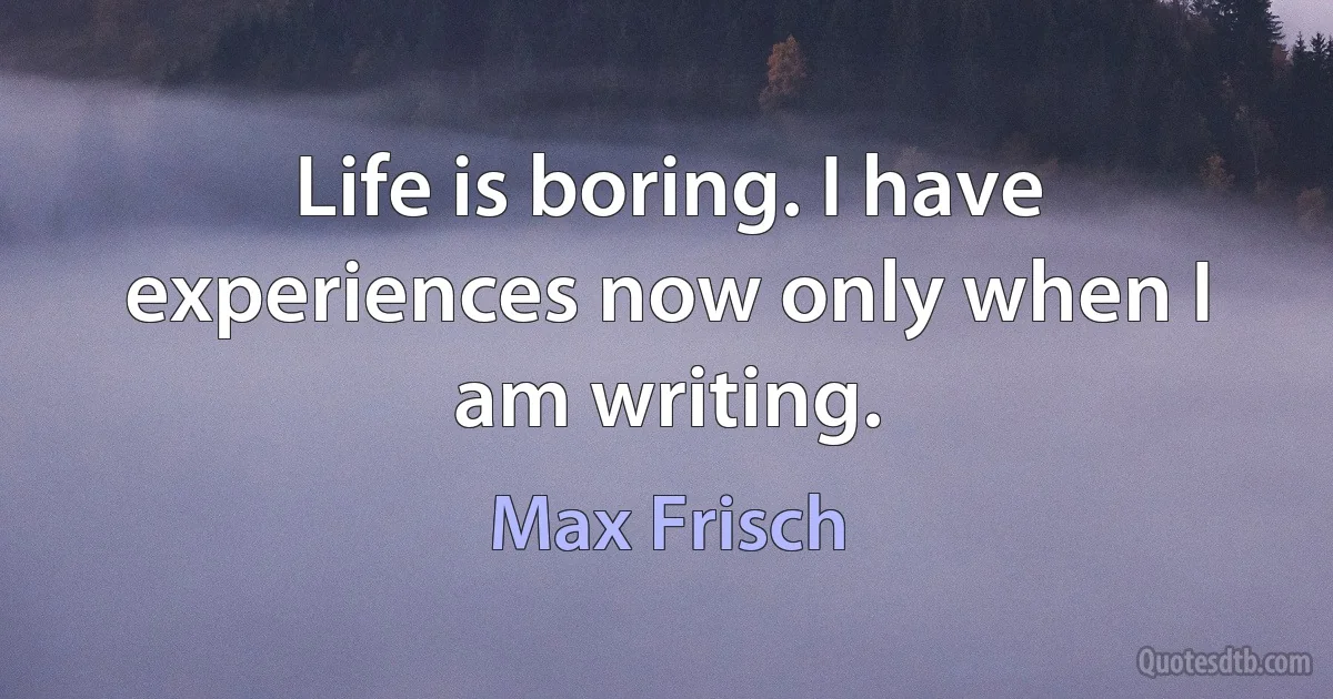 Life is boring. I have experiences now only when I am writing. (Max Frisch)