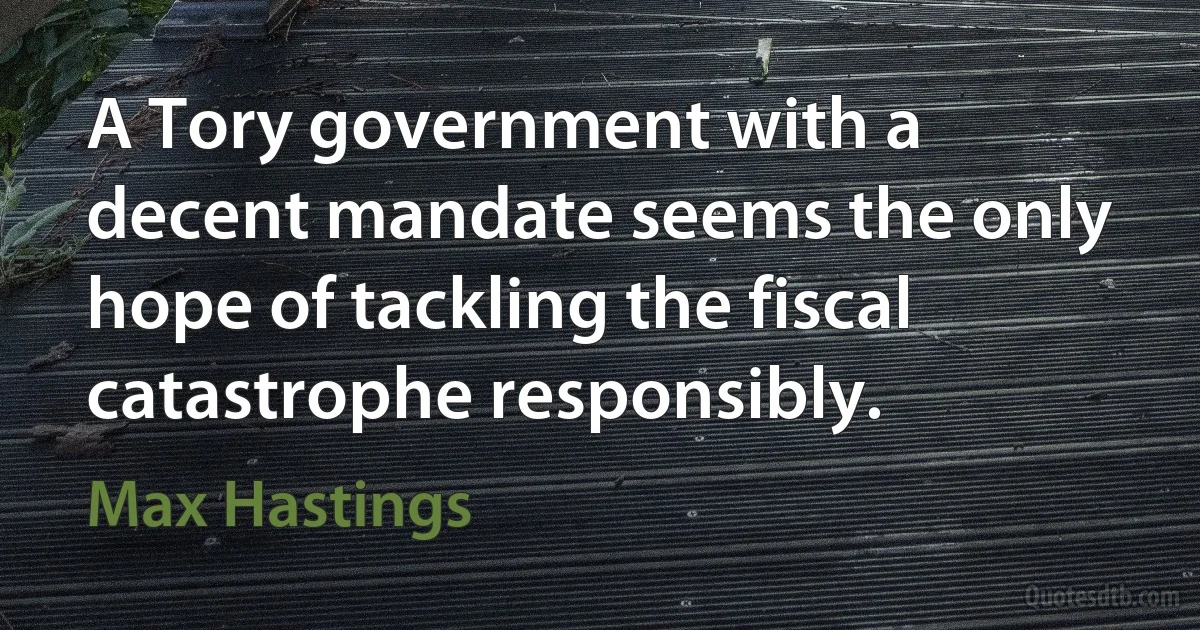 A Tory government with a decent mandate seems the only hope of tackling the fiscal catastrophe responsibly. (Max Hastings)