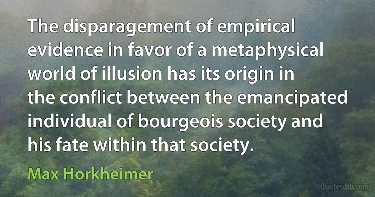 The disparagement of empirical evidence in favor of a metaphysical world of illusion has its origin in the conflict between the emancipated individual of bourgeois society and his fate within that society. (Max Horkheimer)