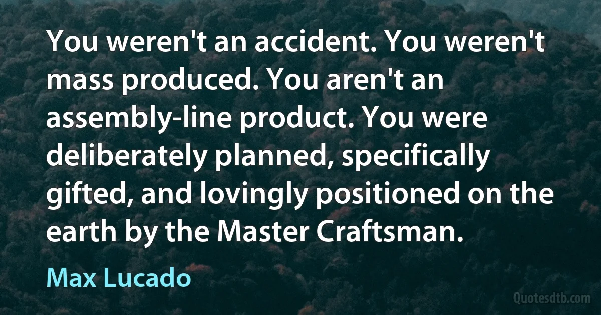 You weren't an accident. You weren't mass produced. You aren't an assembly-line product. You were deliberately planned, specifically gifted, and lovingly positioned on the earth by the Master Craftsman. (Max Lucado)