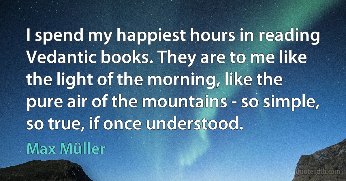 I spend my happiest hours in reading Vedantic books. They are to me like the light of the morning, like the pure air of the mountains - so simple, so true, if once understood. (Max Müller)