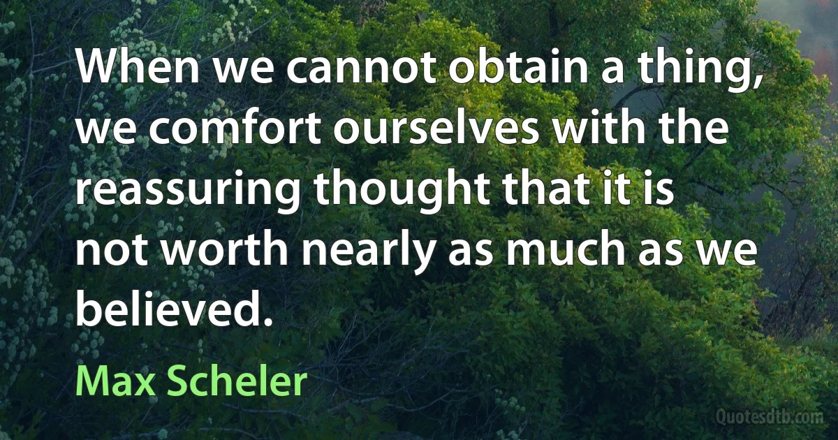 When we cannot obtain a thing, we comfort ourselves with the reassuring thought that it is not worth nearly as much as we believed. (Max Scheler)