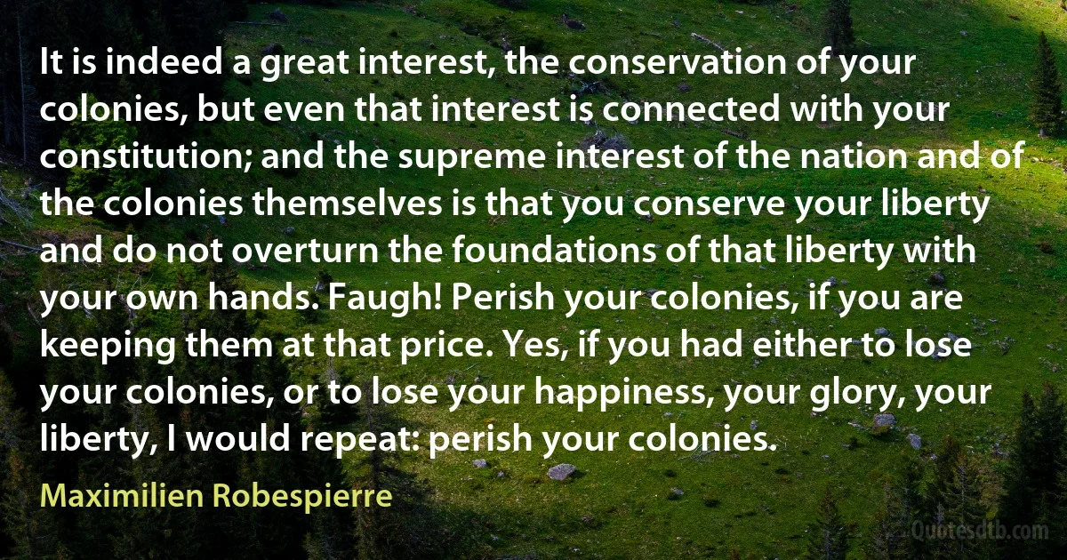 It is indeed a great interest, the conservation of your colonies, but even that interest is connected with your constitution; and the supreme interest of the nation and of the colonies themselves is that you conserve your liberty and do not overturn the foundations of that liberty with your own hands. Faugh! Perish your colonies, if you are keeping them at that price. Yes, if you had either to lose your colonies, or to lose your happiness, your glory, your liberty, I would repeat: perish your colonies. (Maximilien Robespierre)