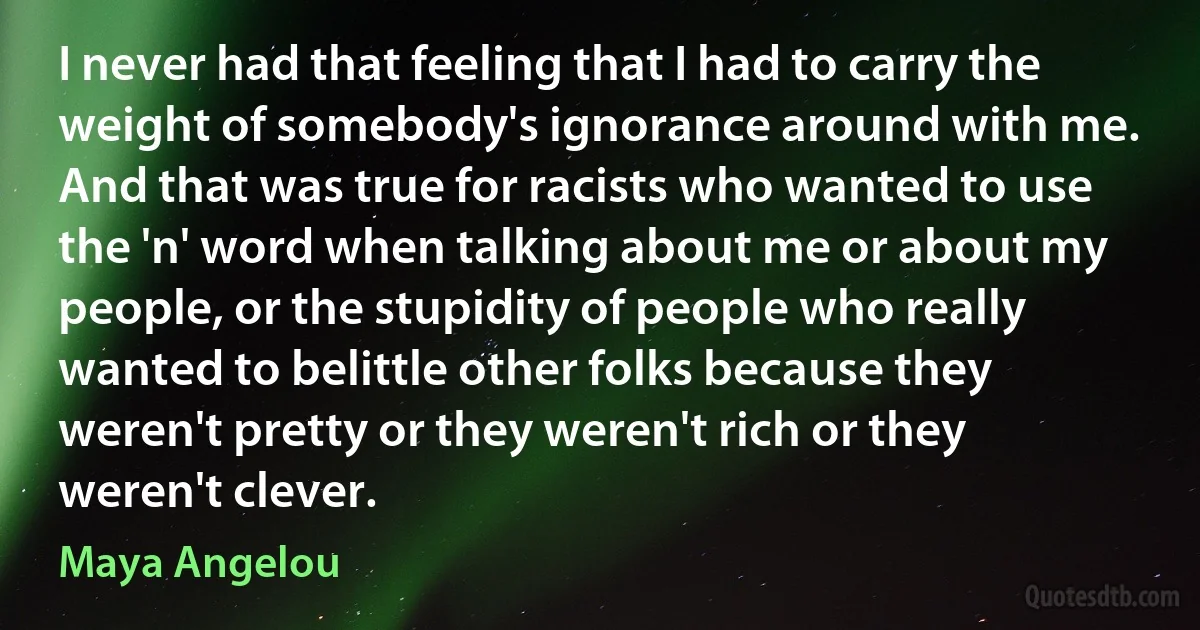 I never had that feeling that I had to carry the weight of somebody's ignorance around with me. And that was true for racists who wanted to use the 'n' word when talking about me or about my people, or the stupidity of people who really wanted to belittle other folks because they weren't pretty or they weren't rich or they weren't clever. (Maya Angelou)