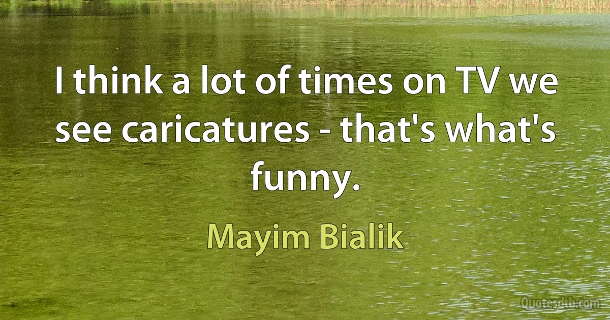 I think a lot of times on TV we see caricatures - that's what's funny. (Mayim Bialik)