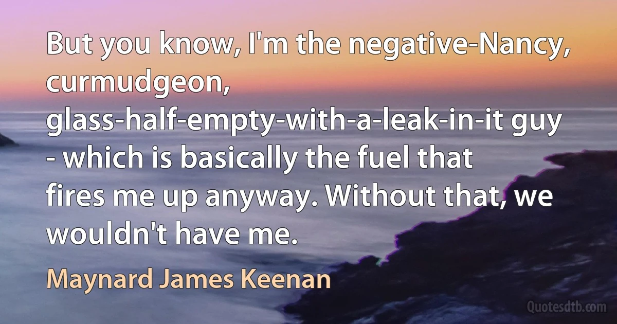 But you know, I'm the negative-Nancy, curmudgeon, glass-half-empty-with-a-leak-in-it guy - which is basically the fuel that fires me up anyway. Without that, we wouldn't have me. (Maynard James Keenan)