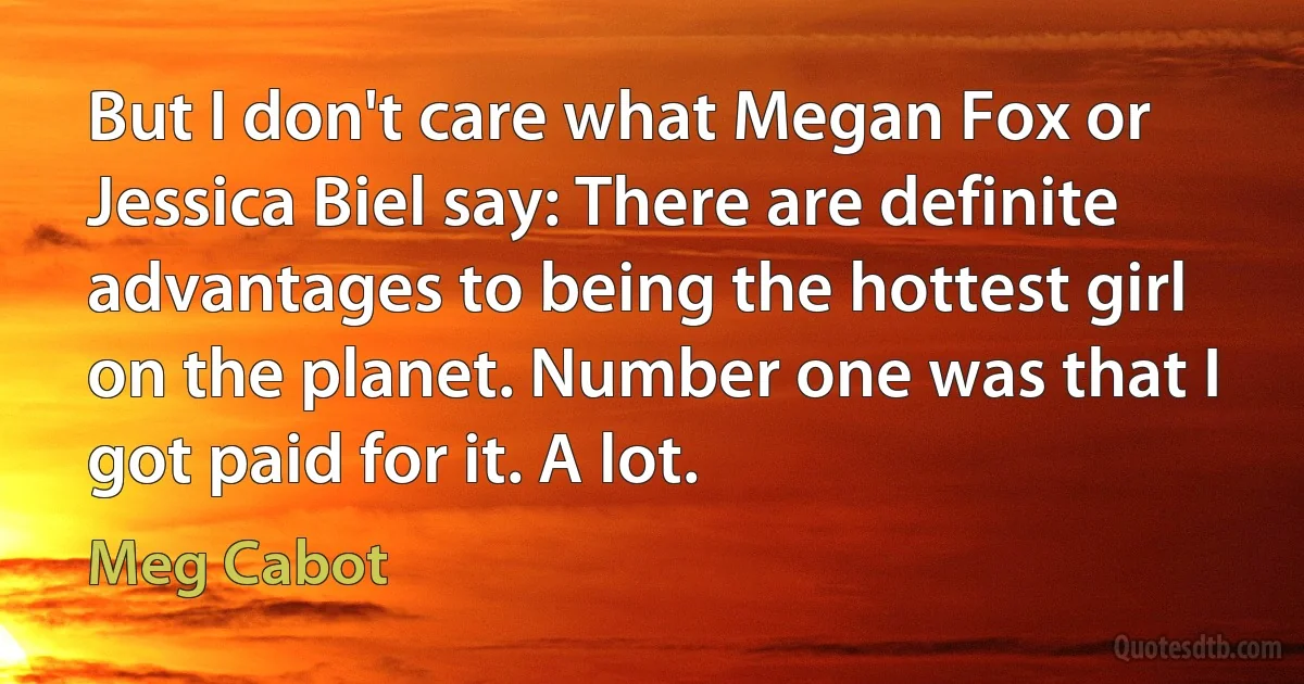 But I don't care what Megan Fox or Jessica Biel say: There are definite advantages to being the hottest girl on the planet. Number one was that I got paid for it. A lot. (Meg Cabot)