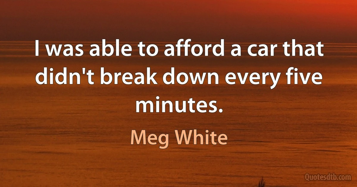 I was able to afford a car that didn't break down every five minutes. (Meg White)