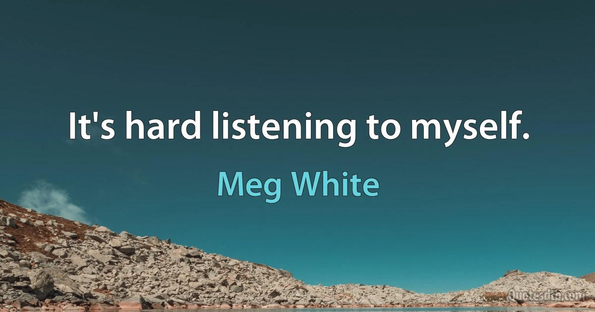 It's hard listening to myself. (Meg White)