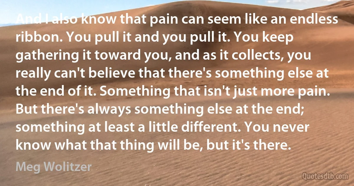 And I also know that pain can seem like an endless ribbon. You pull it and you pull it. You keep gathering it toward you, and as it collects, you really can't believe that there's something else at the end of it. Something that isn't just more pain. But there's always something else at the end; something at least a little different. You never know what that thing will be, but it's there. (Meg Wolitzer)