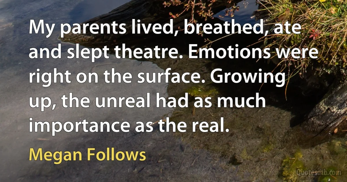 My parents lived, breathed, ate and slept theatre. Emotions were right on the surface. Growing up, the unreal had as much importance as the real. (Megan Follows)