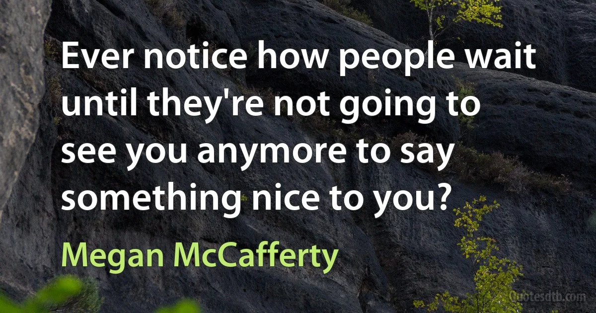 Ever notice how people wait until they're not going to see you anymore to say something nice to you? (Megan McCafferty)