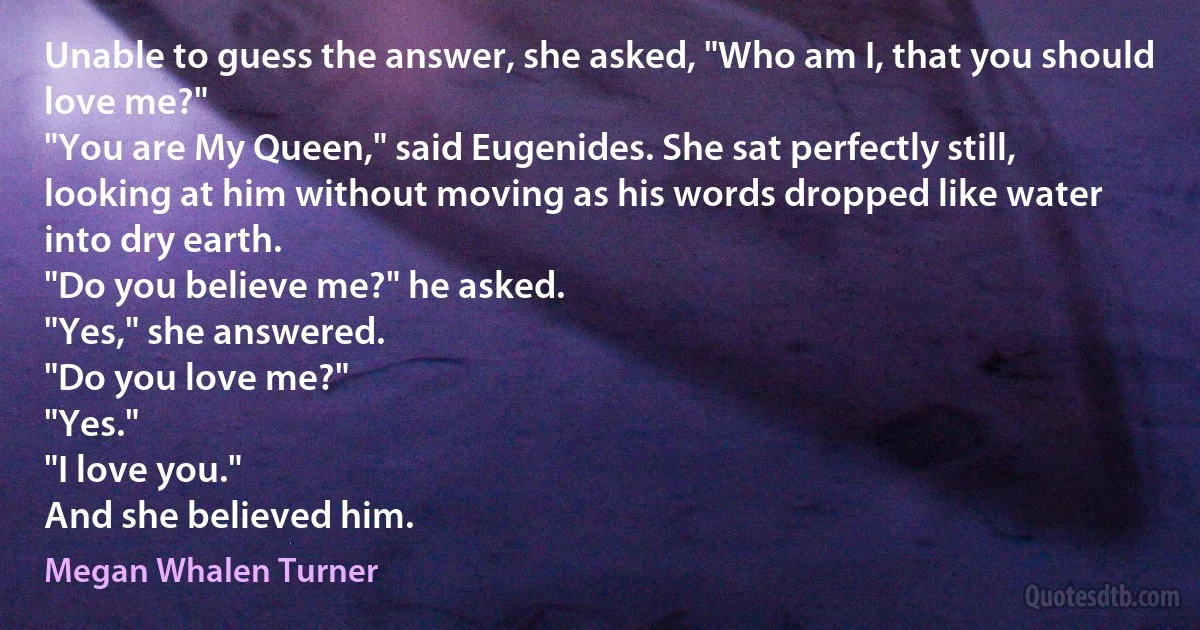 Unable to guess the answer, she asked, "Who am I, that you should love me?"
"You are My Queen," said Eugenides. She sat perfectly still, looking at him without moving as his words dropped like water into dry earth.
"Do you believe me?" he asked.
"Yes," she answered.
"Do you love me?"
"Yes."
"I love you."
And she believed him. (Megan Whalen Turner)